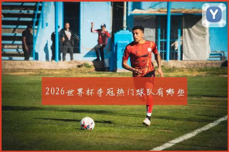 2026世界杯夺冠热门球队有哪些